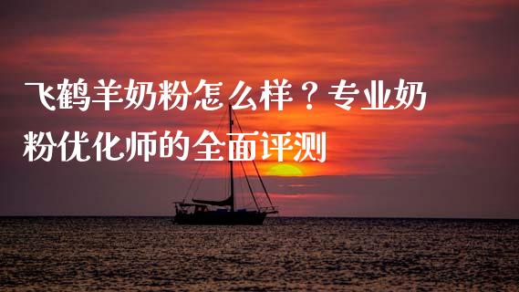 飞鹤羊奶粉怎么样？专业奶粉优化师的全面评测_https://wap.kuaijiepai.net_财务风控_第1张