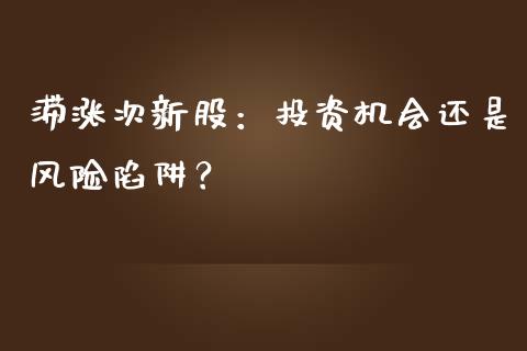 滞涨次新股：投资机会还是风险陷阱？_https://wap.kuaijiepai.net_金融科技_第1张