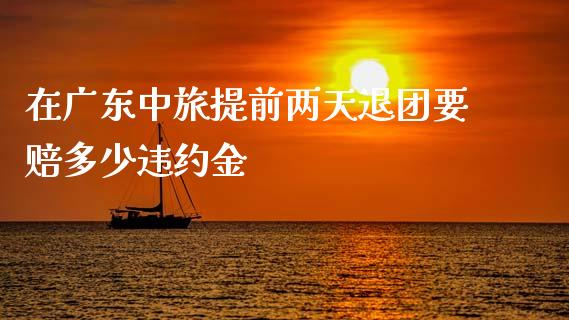 在广东中旅提前两天退团要赔多少违约金_https://wap.kuaijiepai.net_金融科技_第1张