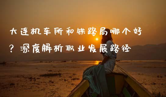 大连机车所和铁路局哪个好？深度解析职业发展路径_https://wap.kuaijiepai.net_外汇交易_第1张