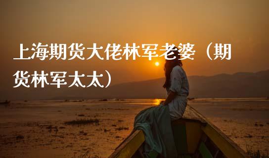 上海期货大佬林军老婆（期货林军太太）_https://wap.kuaijiepai.net_财务风控_第1张
