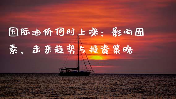 国际油价何时上涨：影响因素、未来趋势与投资策略_https://wap.kuaijiepai.net_外汇交易_第1张
