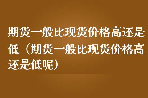 期货一般比现货价格高还是低（期货一般比现货价格高还是低呢）_https://wap.kuaijiepai.net_外汇交易_第1张