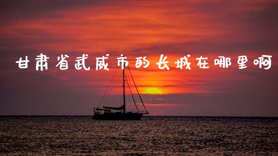 甘肃省武威市的长城在哪里啊_https://wap.kuaijiepai.net_外汇交易_第1张