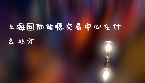 上海国际能源交易中心在什么地方_https://wap.kuaijiepai.net_外汇交易_第1张