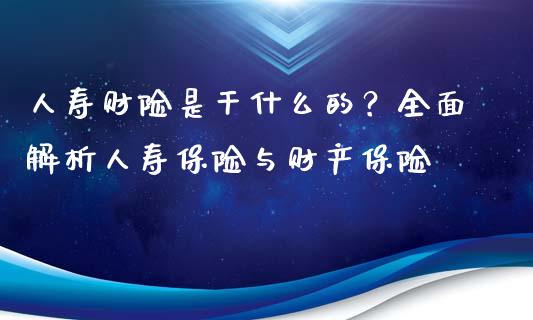 人寿财险是干什么的？全面解析人寿保险与财产保险_https://wap.kuaijiepai.net_财务咨询_第1张