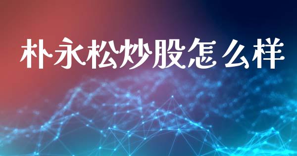 朴永松炒股怎么样_https://wap.kuaijiepai.net_外汇交易_第1张