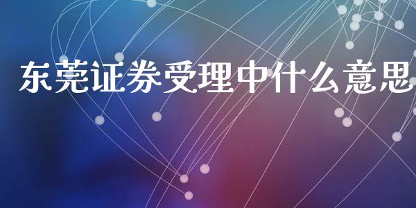 东莞证券受理中什么意思_https://wap.kuaijiepai.net_财务咨询_第1张