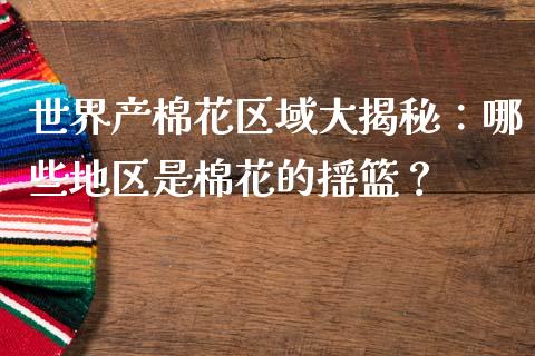 世界产棉花区域大揭秘：哪些地区是棉花的摇篮？_https://wap.kuaijiepai.net_外汇交易_第1张