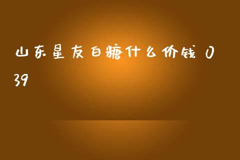 山东星友白糖什么价钱 039_https://wap.kuaijiepai.net_金融科技_第1张