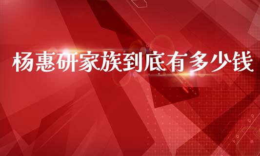 杨惠研家族到底有多少钱_https://wap.kuaijiepai.net_财务咨询_第1张