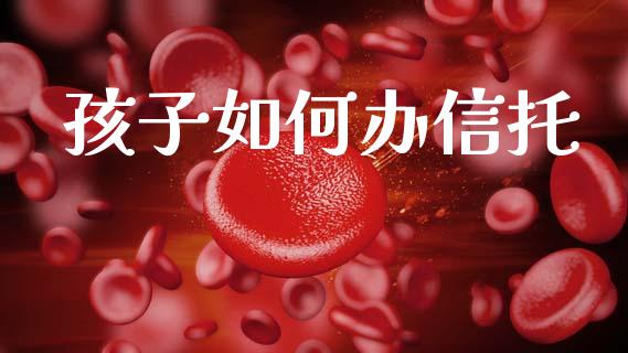 孩子如何办信托_https://wap.kuaijiepai.net_财务咨询_第1张