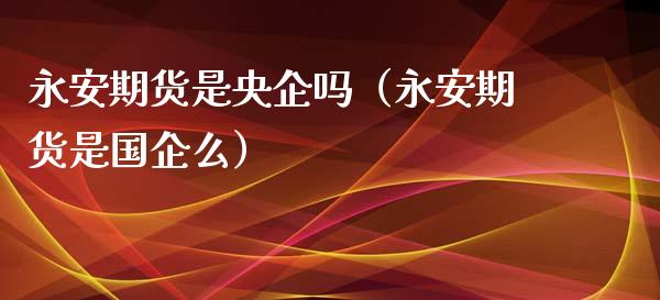 永安期货是央企吗（永安期货是国企么）_https://wap.kuaijiepai.net_外汇交易_第1张