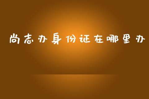 尚志办身份证在哪里办_https://wap.kuaijiepai.net_财务风控_第1张