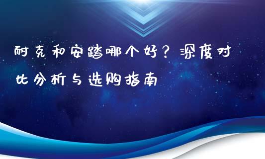 耐克和安踏哪个好？深度对比分析与选购指南_https://wap.kuaijiepai.net_财务风控_第1张
