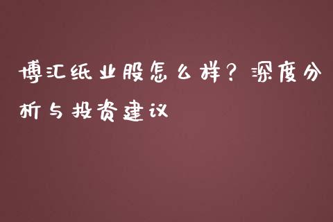 博汇纸业股怎么样？深度分析与投资建议_https://wap.kuaijiepai.net_财务风控_第1张