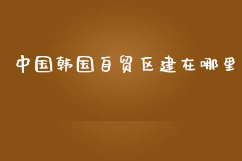 中国韩国自贸区建在哪里_https://wap.kuaijiepai.net_财务风控_第1张