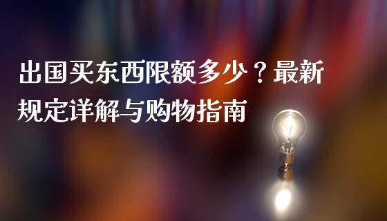 出国买东西限额多少？最新规定详解与购物指南_https://wap.kuaijiepai.net_财务咨询_第1张