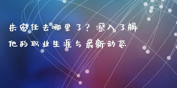 朱宏任去哪里了？深入了解他的职业生涯与最新动态_https://wap.kuaijiepai.net_外汇交易_第1张