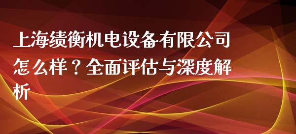上海绩衡机电设备有限公司怎么样？全面评估与深度解析_https://wap.kuaijiepai.net_外汇交易_第1张