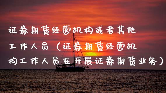 证券期货经营机构或者其他工作人员（证券期货经营机构工作人员在开展证券期货业务）_https://wap.kuaijiepai.net_财务咨询_第1张